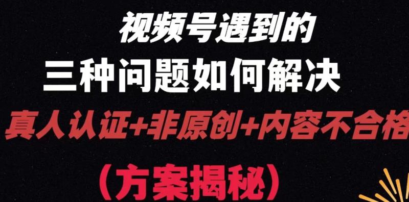 视频号遇到的三种问题：真人认证+非原创+内容不合格，解决方案揭秘